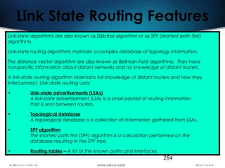 284
Link State Routing Features
Link-state algorithms are also known as Dijkstras algorithm or as SPF (shortest path first)
algorithms.
Link-state routing algorithms maintain a complex database of topology information.
The distance vector algorithm are also known as Bellman-Ford algorithms. They have
nonspecific information about distant networks and no knowledge of distant routers.
A link-state routing algorithm maintains full knowledge of distant routers and how they
interconnect. Link-state routing uses:
• Link-state advertisements (LSAs)
A link-state advertisement (LSA) is a small packet of routing information
that is sent between routers.
• Topological database
A topological database is a collection of information gathered from LSAs.
• SPF algorithm
The shortest path first (SPF) algorithm is a calculation performed on the
database resulting in the SPF tree.
• Routing tables – A list of the known paths and interfaces.
 