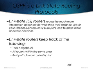 288
OSPF is a Link-State Routing
Protocols
–Link-state (LS) routers recognize much more
information about the network than their distance-vector
counterparts,Consequently LS routers tend to make more
accurate decisions.
–Link-state routers keep track of the
following:
• Their neighbours
• All routers within the same area
• Best paths toward a destination
 