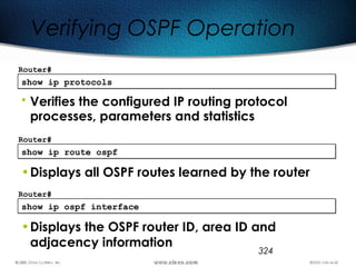 324
show ip protocolsshow ip protocols
Router#
• Verifies the configured IP routing protocol
processes, parameters and statistics
Verifying OSPF Operation
show ip route ospfshow ip route ospf
Router#
•Displays all OSPF routes learned by the router
show ip ospf interfaceshow ip ospf interface
Router#
•Displays the OSPF router ID, area ID and
adjacency information
 