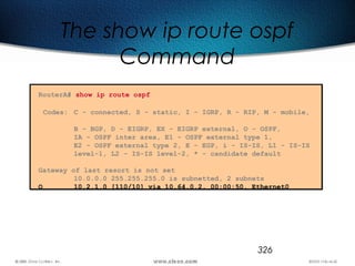 326
The show ip route ospf
Command
RouterA# show ip route ospf
Codes: C - connected, S - static, I - IGRP, R - RIP, M - mobile,
B - BGP, D - EIGRP, EX - EIGRP external, O - OSPF,
IA - OSPF inter area, E1 - OSPF external type 1,
E2 - OSPF external type 2, E - EGP, i - IS-IS, L1 - IS-IS
level-1, L2 - IS-IS level-2, * - candidate default
Gateway of last resort is not set
10.0.0.0 255.255.255.0 is subnetted, 2 subnets
O 10.2.1.0 [110/10] via 10.64.0.2, 00:00:50, Ethernet0
 
