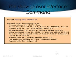 327
The show ip ospf interface
Command
RouterA# show ip ospf interface e0
Ethernet0 is up, line protocol is up
Internet Address 10.64.0.1/24, Area 0
Process ID 1, Router ID 10.64.0.1, Network Type BROADCAST, Cost: 10
Transmit Delay is 1 sec, State DROTHER, Priority 1
Designated Router (ID) 10.64.0.2, Interface address 10.64.0.2
Backup Designated router (ID) 10.64.0.1, Interface address 10.64.0.1
Timer intervals configured, Hello 10, Dead 40, Wait 40, Retransmit 5
Hello due in 00:00:04
Neighbor Count is 1, Adjacent neighbor count is 1
Adjacent with neighbor 10.64.0.2 (Designated Router)
Suppress hello for 0 neighbor(s)
 