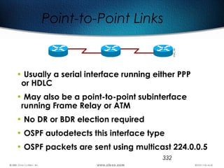 332
Point-to-Point Links
• Usually a serial interface running either PPP
or HDLC
• May also be a point-to-point subinterface
running Frame Relay or ATM
• No DR or BDR election required
• OSPF autodetects this interface type
• OSPF packets are sent using multicast 224.0.0.5
 
