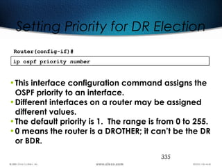 335
Setting Priority for DR Election
ip ospf priority numberip ospf priority number
•This interface configuration command assigns the
OSPF priority to an interface.
•Different interfaces on a router may be assigned
different values.
•The default priority is 1. The range is from 0 to 255.
•0 means the router is a DROTHER; it can’t be the DR
or BDR.
Router(config-if)#
 
