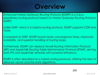 340
Overview
Enhanced Interior Gateway Routing Protocol (EIGRP) is a Cisco-
proprietary routing protocol based on Interior Gateway Routing Protocol
(IGRP).
Unlike IGRP, which is a classful routing protocol, EIGRP supports CIDR and
VLSM.
Compared to IGRP, EIGRP boasts faster convergence times, improved
scalability, and superior handling of routing loops.
Furthermore, EIGRP can replace Novell Routing Information Protocol
(RIP) and AppleTalk Routing Table Maintenance Protocol (RTMP), serving
both IPX and AppleTalk networks with powerful efficiency.
EIGRP is often described as a hybrid routing protocol, offering the best of
distance vector and link-state algorithms.
 