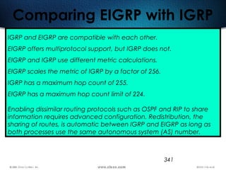 341
Comparing EIGRP with IGRP
IGRP and EIGRP are compatible with each other.
EIGRP offers multiprotocol support, but IGRP does not.
EIGRP and IGRP use different metric calculations.
EIGRP scales the metric of IGRP by a factor of 256.
IGRP has a maximum hop count of 255.
EIGRP has a maximum hop count limit of 224.
Enabling dissimilar routing protocols such as OSPF and RIP to share
information requires advanced configuration. Redistribution, the
sharing of routes, is automatic between IGRP and EIGRP as long as
both processes use the same autonomous system (AS) number.
 