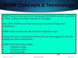 345
EIGRP Concepts & Terminology
EIGRP routers keep route and topology information readily available
in RAM, so they can react quickly to changes.
Like OSPF, EIGRP saves this information in several tables and
databases.
EIGRP saves routes that are learned in specific ways.
Routes are given a particular status and can be tagged to provide
additional useful information.
EIGRP maintains three tables:
• Neighbor table
• Topology table
• Routing table
 
