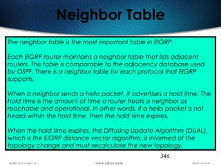 346
Neighbor Table
The neighbor table is the most important table in EIGRP.
Each EIGRP router maintains a neighbor table that lists adjacent
routers. This table is comparable to the adjacency database used
by OSPF. There is a neighbor table for each protocol that EIGRP
supports.
When a neighbor sends a hello packet, it advertises a hold time. The
hold time is the amount of time a router treats a neighbor as
reachable and operational. In other words, if a hello packet is not
heard within the hold time, then the hold time expires.
When the hold time expires, the Diffusing Update Algorithm (DUAL),
which is the EIGRP distance vector algorithm, is informed of the
topology change and must recalculate the new topology.
 