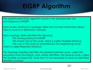 351
EIGRP Algorithm
The sophisticated DUAL algorithm results in the exceptionally fast
convergence of EIGRP.
Each router constructs a topology table that contains information about
how to route to a destination network.
Each topology table identifies the following:
• The routing protocol or EIGRP
• The lowest cost of the route, which is called Feasible Distance
• The cost of the route as advertised by the neighboring router,
which is called Reported Distance
The Topology heading identifies the preferred primary route, called the
successor route (Successor), and, where identified, the backup route, called
the feasible successor (FS). Note that it is not necessary to have an identified
feasible successor.
 