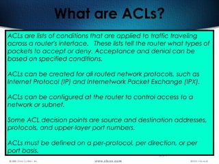 365
What are ACLs?
ACLs are lists of conditions that are applied to traffic traveling
across a router's interface.  These lists tell the router what types of
packets to accept or deny. Acceptance and denial can be
based on specified conditions.
ACLs can be created for all routed network protocols, such as
Internet Protocol (IP) and Internetwork Packet Exchange (IPX).
ACLs can be configured at the router to control access to a
network or subnet.
Some ACL decision points are source and destination addresses,
protocols, and upper-layer port numbers.
ACLs must be defined on a per-protocol, per direction, or per
port basis.
 