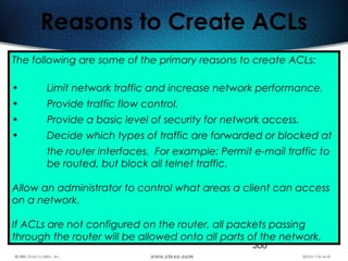 366
Reasons to Create ACLs
The following are some of the primary reasons to create ACLs:
• Limit network traffic and increase network performance.
• Provide traffic flow control.
• Provide a basic level of security for network access.
• Decide which types of traffic are forwarded or blocked at
the router interfaces. For example: Permit e-mail traffic to
be routed, but block all telnet traffic.
Allow an administrator to control what areas a client can access
on a network.
If ACLs are not configured on the router, all packets passing
through the router will be allowed onto all parts of the network.
 