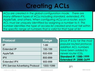 371
Creating ACLs
ACLs are created in the global configuration mode. There are
many different types of ACLs including standard, extended, IPX,
AppleTalk, and others. When configuring ACLs on a router, each
ACL must be uniquely identified by assigning a number to it. This
number identifies the type of access list created and must fall within
the specific range of numbers that is valid for that type of list.
Since IP is by far the most
popular routed protocol,
addition ACL numbers
have been added to
newer router IOSs.
Standard IP: 1300-1999
Extended IP: 2000-2699
 