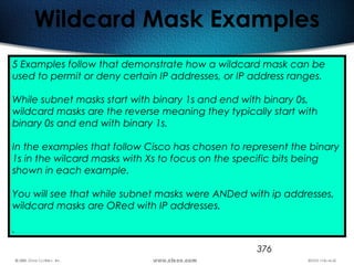 376
Wildcard Mask Examples
5 Examples follow that demonstrate how a wildcard mask can be
used to permit or deny certain IP addresses, or IP address ranges.
While subnet masks start with binary 1s and end with binary 0s,
wildcard masks are the reverse meaning they typically start with
binary 0s and end with binary 1s.
In the examples that follow Cisco has chosen to represent the binary
1s in the wilcard masks with Xs to focus on the specific bits being
shown in each example.
You will see that while subnet masks were ANDed with ip addresses,
wildcard masks are ORed with IP addresses.
.
 