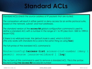 384
Standard ACLs
Standard ACLs check the source address of IP packets that are routed.
The comparison will result in either permit or deny access for an entire protocol suite,
based on the network, subnet, and host addresses.
The standard version of the access-list global configuration command is used to
define a standard ACL with a number in the range of 1 to 99 (also from 1300 to 1999 in
recent IOS).
If there is no wildcard mask. the default mask is used, which is 0.0.0.0.
(This only works with Standard ACLs and is the same thing as using host.)
The full syntax of the standard ACL command is:
Router(config)#access-list access-list-number {deny |
permit} source [source-wildcard ] [log]
The no form of this command is used to remove a standard ACL. This is the syntax:
Router(config)#no access-list access-list-number
 