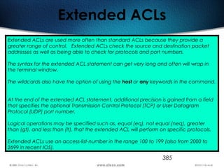 385
Extended ACLs
Extended ACLs are used more often than standard ACLs because they provide a
greater range of control. Extended ACLs check the source and destination packet
addresses as well as being able to check for protocols and port numbers.
The syntax for the extended ACL statement can get very long and often will wrap in
the terminal window.
The wildcards also have the option of using the host or any keywords in the command.
At the end of the extended ACL statement, additional precision is gained from a field
that specifies the optional Transmission Control Protocol (TCP) or User Datagram
Protocol (UDP) port number.
Logical operations may be specified such as, equal (eq), not equal (neq), greater
than (gt), and less than (lt), that the extended ACL will perform on specific protocols.
Extended ACLs use an access-list-number in the range 100 to 199 (also from 2000 to
2699 in recent IOS).
 