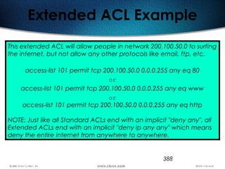388
Extended ACL Example
This extended ACL will allow people in network 200.100.50.0 to surfing
the internet, but not allow any other protocols like email, ftp, etc.
access-list 101 permit tcp 200.100.50.0 0.0.0.255 any eq 80
or
access-list 101 permit tcp 200.100.50.0 0.0.0.255 any eq www
or
access-list 101 permit tcp 200.100.50.0 0.0.0.255 any eq http
NOTE: Just like all Standard ACLs end with an implicit "deny any", all
Extended ACLs end with an implicit "deny ip any any" which means
deny the entire internet from anywhere to anywhere.
 