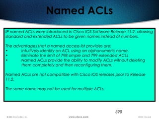 390
Named ACLs
IP named ACLs were introduced in Cisco IOS Software Release 11.2, allowing
standard and extended ACLs to be given names instead of numbers.
The advantages that a named access list provides are:
• Intuitively identify an ACL using an alphanumeric name.
• Eliminate the limit of 798 simple and 799 extended ACLs
• Named ACLs provide the ability to modify ACLs without deleting
them completely and then reconfiguring them.
Named ACLs are not compatible with Cisco IOS releases prior to Release
11.2.
The same name may not be used for multiple ACLs.
 