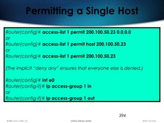 394
Permitting a Single Host
Router(config)# access-list 1 permit 200.100.50.23 0.0.0.0
or
Router(config)# access-list 1 permit host 200.100.50.23
or
Router(config)# access-list 1 permit 200.100.50.23
(The implicit “deny any” ensures that everyone else is denied.)
Router(config)# int e0
Router(config-if)# ip access-group 1 in
or
Router(config-if)# ip access-group 1 out
 