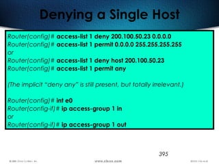 395
Denying a Single Host
Router(config)# access-list 1 deny 200.100.50.23 0.0.0.0
Router(config)# access-list 1 permit 0.0.0.0 255.255.255.255
or
Router(config)# access-list 1 deny host 200.100.50.23
Router(config)# access-list 1 permit any
(The implicit “deny any” is still present, but totally irrelevant.)
Router(config)# int e0
Router(config-if)# ip access-group 1 in
or
Router(config-if)# ip access-group 1 out
 