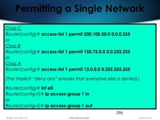 396
Permitting a Single Network
Class C
Router(config)# access-list 1 permit 200.100.50.0 0.0.0.255
or
Class B
Router(config)# access-list 1 permit 150.75.0.0 0.0.255.255
or
Class A
Router(config)# access-list 1 permit 13.0.0.0 0.255.255.255
(The implicit “deny any” ensures that everyone else is denied.)
Router(config)# int e0
Router(config-if)# ip access-group 1 in
or
Router(config-if)# ip access-group 1 out
 