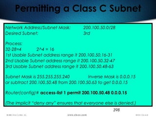 398
Permitting a Class C Subnet
Network Address/Subnet Mask: 200.100.50.0/28
Desired Subnet: 3rd
Process:
32-28=4 2^4 = 16
1st Usable Subnet address range it 200.100.50.16-31
2nd Usable Subnet address range it 200.100.50.32-47
3rd Usable Subnet address range it 200.100.50.48-63
Subnet Mask is 255.255.255.240 Inverse Mask is 0.0.0.15
or subtract 200.100.50.48 from 200.100.50.63 to get 0.0.0.15
Router(config)# access-list 1 permit 200.100.50.48 0.0.0.15
(The implicit “deny any” ensures that everyone else is denied.)
 
