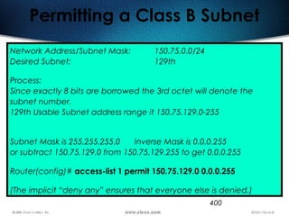 400
Permitting a Class B Subnet
Network Address/Subnet Mask: 150.75.0.0/24
Desired Subnet: 129th
Process:
Since exactly 8 bits are borrowed the 3rd octet will denote the
subnet number.
129th Usable Subnet address range it 150.75.129.0-255
Subnet Mask is 255.255.255.0 Inverse Mask is 0.0.0.255
or subtract 150.75.129.0 from 150.75.129.255 to get 0.0.0.255
Router(config)# access-list 1 permit 150.75.129.0 0.0.0.255
(The implicit “deny any” ensures that everyone else is denied.)
 