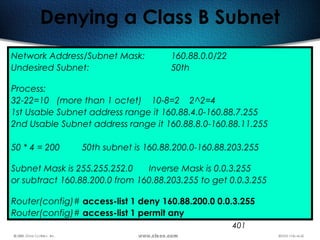 401
Denying a Class B Subnet
Network Address/Subnet Mask: 160.88.0.0/22
Undesired Subnet: 50th
Process:
32-22=10 (more than 1 octet) 10-8=2 2^2=4
1st Usable Subnet address range it 160.88.4.0-160.88.7.255
2nd Usable Subnet address range it 160.88.8.0-160.88.11.255
50 * 4 = 200 50th subnet is 160.88.200.0-160.88.203.255
Subnet Mask is 255.255.252.0 Inverse Mask is 0.0.3.255
or subtract 160.88.200.0 from 160.88.203.255 to get 0.0.3.255
Router(config)# access-list 1 deny 160.88.200.0 0.0.3.255
Router(config)# access-list 1 permit any
 
