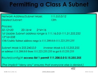 402
Permitting a Class A Subnet
Network Address/Subnet Mask: 111.0.0.0/12
Desired Subnet: 13th
Process:
32-12=20 20-16=4 2^4=16
1st Usable Subnet address range is 111.16.0.0-111.31.255.255
13*16=208
13th Usable Subnet address range is 111.208.0.0-111.223.255.255
Subnet Mask is 255.240.0.0 Inverse Mask is 0.15.255.255
or subtract 111.208.0.0 from 111.223.255.255 to get 0.15.255.255
Router(config)# access-list 1 permit 111.208.0.0 0.15.255.255
(The implicit “deny any” ensures that everyone else is denied.)
 
