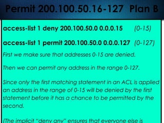 408
Permit 200.100.50.16-127 Plan B
access-list 1 deny 200.100.50.0 0.0.0.15 (0-15)
access-list 1 permit 200.100.50.0 0.0.0.127 (0-127)
First we make sure that addresses 0-15 are denied.
Then we can permit any address in the range 0-127.
Since only the first matching statement in an ACL is applied
an address in the range of 0-15 will be denied by the first
statement before it has a chance to be permitted by the
second.
(The implicit “deny any” ensures that everyone else is
 