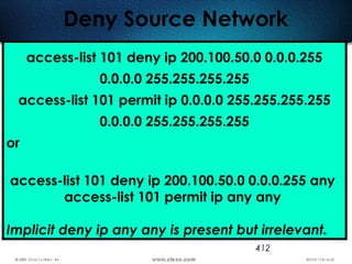 412
Deny Source Network
access-list 101 deny ip 200.100.50.0 0.0.0.255
0.0.0.0 255.255.255.255
access-list 101 permit ip 0.0.0.0 255.255.255.255
0.0.0.0 255.255.255.255
or
access-list 101 deny ip 200.100.50.0 0.0.0.255 any
access-list 101 permit ip any any
Implicit deny ip any any is present but irrelevant.
 
