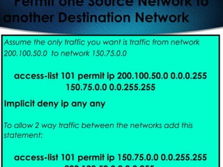 415
Permit one Source Network to
another Destination Network
Assume the only traffic you want is traffic from network
200.100.50.0 to network 150.75.0.0
access-list 101 permit ip 200.100.50.0 0.0.0.255
150.75.0.0 0.0.255.255
Implicit deny ip any any
To allow 2 way traffic between the networks add this
statement:
access-list 101 permit ip 150.75.0.0 0.0.255.255
 