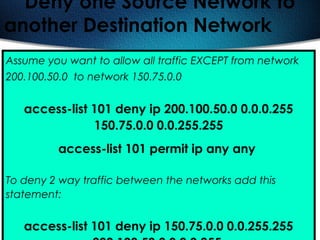 416
Deny one Source Network to
another Destination Network
Assume you want to allow all traffic EXCEPT from network
200.100.50.0 to network 150.75.0.0
access-list 101 deny ip 200.100.50.0 0.0.0.255
150.75.0.0 0.0.255.255
access-list 101 permit ip any any
To deny 2 way traffic between the networks add this
statement:
access-list 101 deny ip 150.75.0.0 0.0.255.255
 