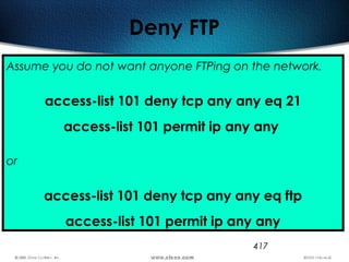 417
Deny FTP
Assume you do not want anyone FTPing on the network.
access-list 101 deny tcp any any eq 21
access-list 101 permit ip any any
or
access-list 101 deny tcp any any eq ftp
access-list 101 permit ip any any
 