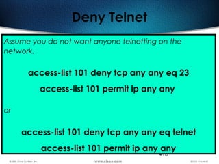 418
Deny Telnet
Assume you do not want anyone telnetting on the
network.
access-list 101 deny tcp any any eq 23
access-list 101 permit ip any any
or
access-list 101 deny tcp any any eq telnet
access-list 101 permit ip any any
 