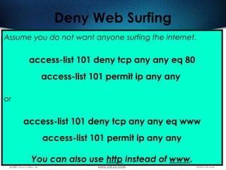419
Deny Web Surfing
Assume you do not want anyone surfing the internet.
access-list 101 deny tcp any any eq 80
access-list 101 permit ip any any
or
access-list 101 deny tcp any any eq www
access-list 101 permit ip any any
You can also use http instead of www.
 