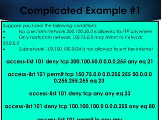 420
Complicated Example #1
Suppose you have the following conditions:
• No one from Network 200.100.50.0 is allowed to FTP anywhere
• Only hosts from network 150.75.0.0 may telnet to network
50.0.0.0
• Subnetwork 100.100.100.0/24 is not allowed to surf the internet
access-list 101 deny tcp 200.100.50.0 0.0.0.255 any eq 21
access-list 101 permit tcp 150.75.0.0 0.0.255.255 50.0.0.0
0.255.255.255 eq 23
access-list 101 deny tcp any any eq 23
access-list 101 deny tcp 100.100.100.0 0.0.0.255 any eq 80
 