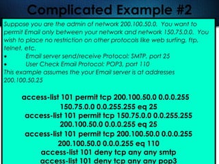 421
Complicated Example #2
Suppose you are the admin of network 200.100.50.0. You want to
permit Email only between your network and network 150.75.0.0. You
wish to place no restriction on other protocols like web surfing, ftp,
telnet, etc.
• Email server send/receive Protocol: SMTP, port 25
• User Check Email Protocol: POP3, port 110
This example assumes the your Email server is at addresses
200.100.50.25
access-list 101 permit tcp 200.100.50.0 0.0.0.255
150.75.0.0 0.0.255.255 eq 25
access-list 101 permit tcp 150.75.0.0 0.0.255.255
200.100.50.0 0.0.0.255 eq 25
access-list 101 permit tcp 200.100.50.0 0.0.0.255
200.100.50.0 0.0.0.255 eq 110
access-list 101 deny tcp any any smtp
access-list 101 deny tcp any any pop3
 