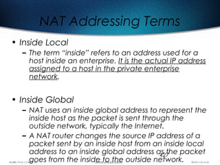 427
NAT Addressing Terms
• Inside Local
– The term “inside” refers to an address used for a
host inside an enterprise. It is the actual IP address
assigned to a host in the private enterprise
network.
• Inside Global
– NAT uses an inside global address to represent the
inside host as the packet is sent through the
outside network, typically the Internet.
– A NAT router changes the source IP address of a
packet sent by an inside host from an inside local
address to an inside global address as the packet
goes from the inside to the outside network.
 