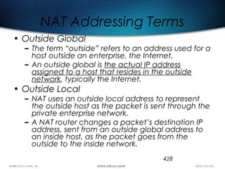428
NAT Addressing Terms
• Outside Global
– The term “outside” refers to an address used for a
host outside an enterprise, the Internet.
– An outside global is the actual IP address
assigned to a host that resides in the outside
network, typically the Internet.
• Outside Local
– NAT uses an outside local address to represent
the outside host as the packet is sent through the
private enterprise network.
– A NAT router changes a packet’s destination IP
address, sent from an outside global address to
an inside host, as the packet goes from the
outside to the inside network.
 