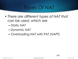 431
Types Of NAT
• There are different types of NAT that
can be used, which are
– Static NAT
– Dynamic NAT
– Overloading NAT with PAT (NAPT)
 