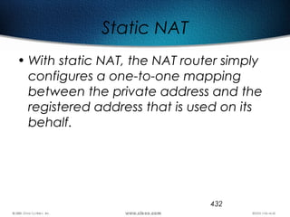 432
Static NAT
• With static NAT, the NAT router simply
configures a one-to-one mapping
between the private address and the
registered address that is used on its
behalf.
 