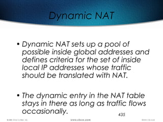435
Dynamic NAT
• Dynamic NAT sets up a pool of
possible inside global addresses and
defines criteria for the set of inside
local IP addresses whose traffic
should be translated with NAT.
• The dynamic entry in the NAT table
stays in there as long as traffic flows
occasionally.
 