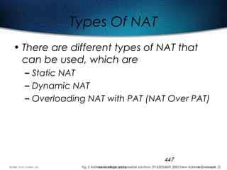 447
Types Of NAT
• There are different types of NAT that
can be used, which are
– Static NAT
– Dynamic NAT
– Overloading NAT with PAT (NAT Over PAT)
Fig. 2 Address shortage and possible solutions (TI1332EU02TI_0003 New Address Concepts, 5)
 
