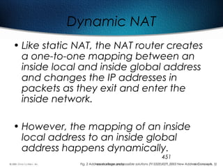 451
Dynamic NAT
• Like static NAT, the NAT router creates
a one-to-one mapping between an
inside local and inside global address
and changes the IP addresses in
packets as they exit and enter the
inside network.
• However, the mapping of an inside
local address to an inside global
address happens dynamically.
Fig. 2 Address shortage and possible solutions (TI1332EU02TI_0003 New Address Concepts, 5)
 