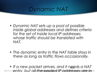 452
Dynamic NAT
• Dynamic NAT sets up a pool of possible
inside global addresses and defines criteria
for the set of inside local IP addresses
whose traffic should be translated with
NAT.
• The dynamic entry in the NAT table stays in
there as long as traffic flows occasionally.
• If a new packet arrives, and it needs a NAT
entry, but all the pooled IP addresses are inFig. 2 Address shortage and possible solutions (TI1332EU02TI_0003 New Address Concepts, 5)
 