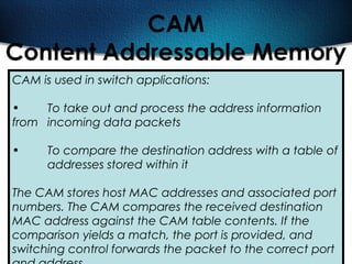 474
CAM
Content Addressable Memory
CAM is used in switch applications:
• To take out and process the address information
from incoming data packets
• To compare the destination address with a table of
addresses stored within it
The CAM stores host MAC addresses and associated port
numbers. The CAM compares the received destination
MAC address against the CAM table contents. If the
comparison yields a match, the port is provided, and
switching control forwards the packet to the correct port
 