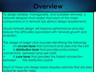 482
Overview
To design reliable, manageable, and scalable networks, a
network designer must realize that each of the major
components of a network has distinct design requirements.
Good network design will improve performance and also
reduce the difficulties associated with network growth and
evolution.
The design of larger LANs includes identifying the following:
• An access layer that connects end users into the LAN
• A distribution layer that provides policy-based
connectivity between end-user LANs
• A core layer that provides the fastest connection
between the distribution points
Each of these LAN design layers requires switches that are best
suited for specific tasks.
 