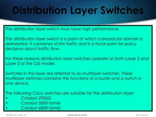 486
Distribution Layer Switches
The distribution layer switch must have high performance.
The distribution layer switch is a point at which a broadcast domain is
delineated. It combines VLAN traffic and is a focal point for policy
decisions about traffic flow.
For these reasons distribution layer switches operate at both Layer 2 and
Layer 3 of the OSI model.
Switches in this layer are referred to as multilayer switches. These
multilayer switches combine the functions of a router and a switch in
one device.
The following Cisco switches are suitable for the distribution layer: 
• Catalyst 2926G
• Catalyst 5000 family
• Catalyst 6000 family
 