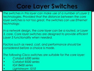 488
Core Layer Switches
The switches in this layer can make use of a number of Layer 2
technologies. Provided that the distance between the core
layer switches is not too great, the switches can use Ethernet
technology.
In a network design, the core layer can be a routed, or Layer
3, core. Core layer switches are designed to provide efficient
Layer 3 functionality when needed.
Factors such as need, cost, and performance should be
considered before a choice is made.
The following Cisco switches are suitable for the core layer:
• Catalyst 6500 series
• Catalyst 8500 series
• IGX 8400 series
• Lightstream 1010
 