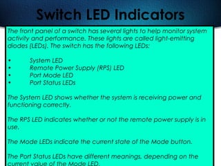 491
Switch LED Indicators
The front panel of a switch has several lights to help monitor system
activity and performance. These lights are called light-emitting
diodes (LEDs). The switch has the following LEDs:
• System LED
• Remote Power Supply (RPS) LED
• Port Mode LED
• Port Status LEDs
The System LED shows whether the system is receiving power and
functioning correctly.
The RPS LED indicates whether or not the remote power supply is in
use.
The Mode LEDs indicate the current state of the Mode button.
The Port Status LEDs have different meanings, depending on the
current value of the Mode LED.
 