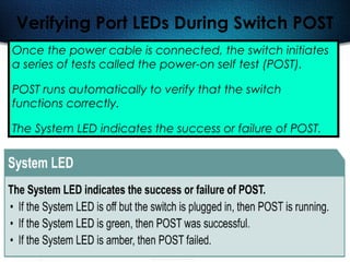 492
Verifying Port LEDs During Switch POST
Once the power cable is connected, the switch initiates
a series of tests called the power-on self test (POST).
POST runs automatically to verify that the switch
functions correctly.
The System LED indicates the success or failure of POST.
 